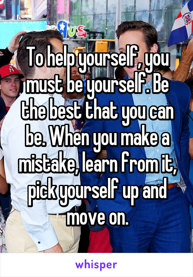 To help yourself, you must be yourself. Be the best that you can be. When you make a mistake, learn from it, pick yourself up and move on.