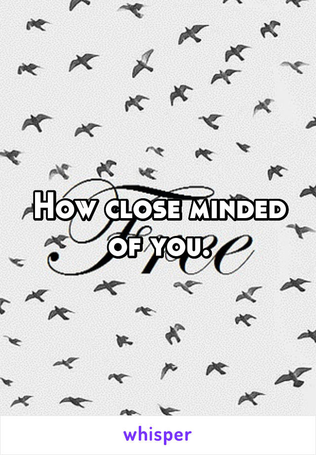 How close minded of you.