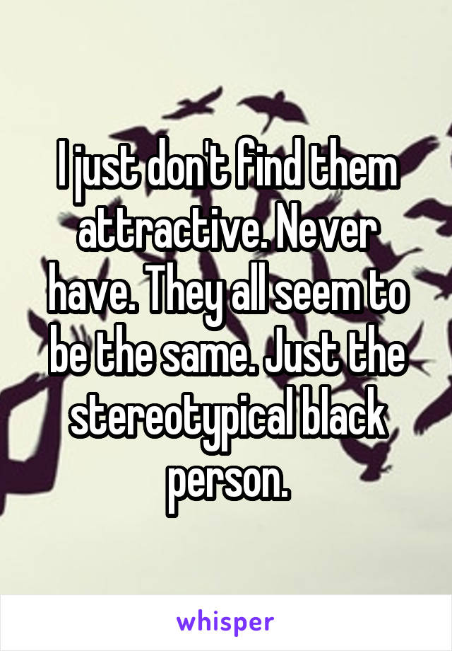 I just don't find them attractive. Never have. They all seem to be the same. Just the stereotypical black person.