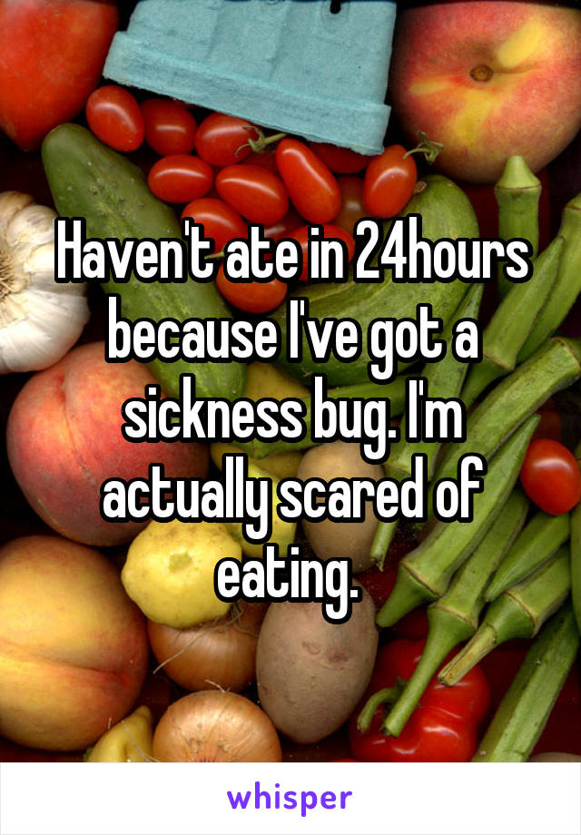 Haven't ate in 24hours because I've got a sickness bug. I'm actually scared of eating. 