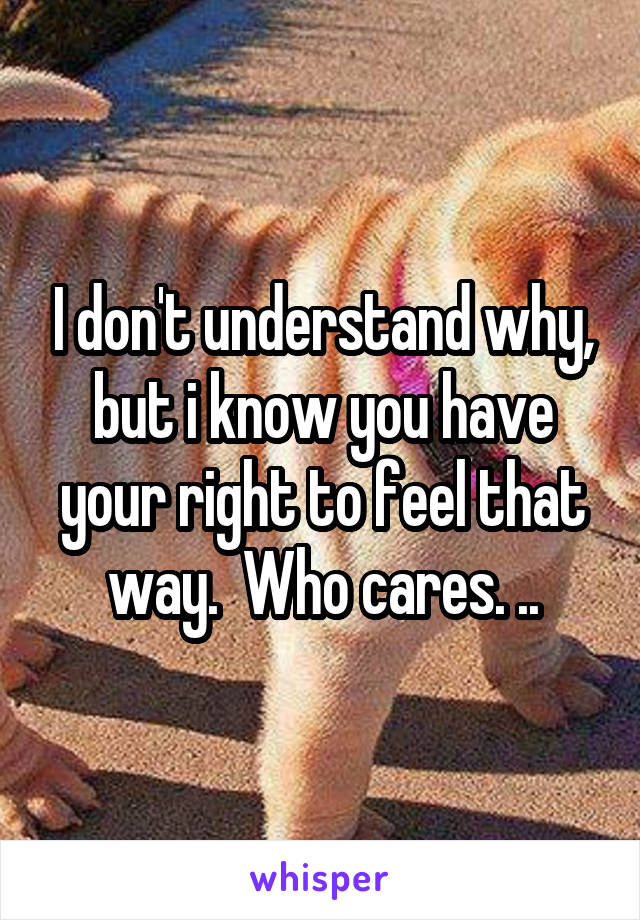 I don't understand why, but i know you have your right to feel that way.  Who cares. ..