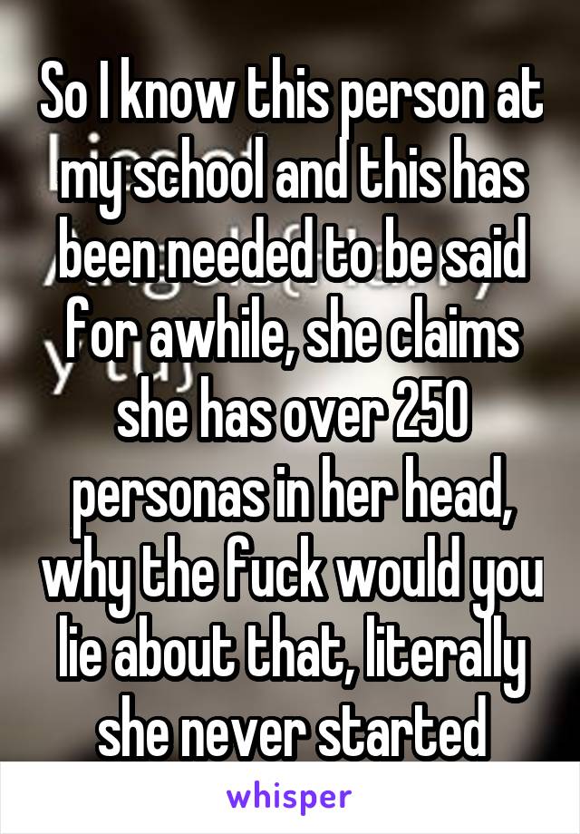 So I know this person at my school and this has been needed to be said for awhile, she claims she has over 250 personas in her head, why the fuck would you lie about that, literally she never started