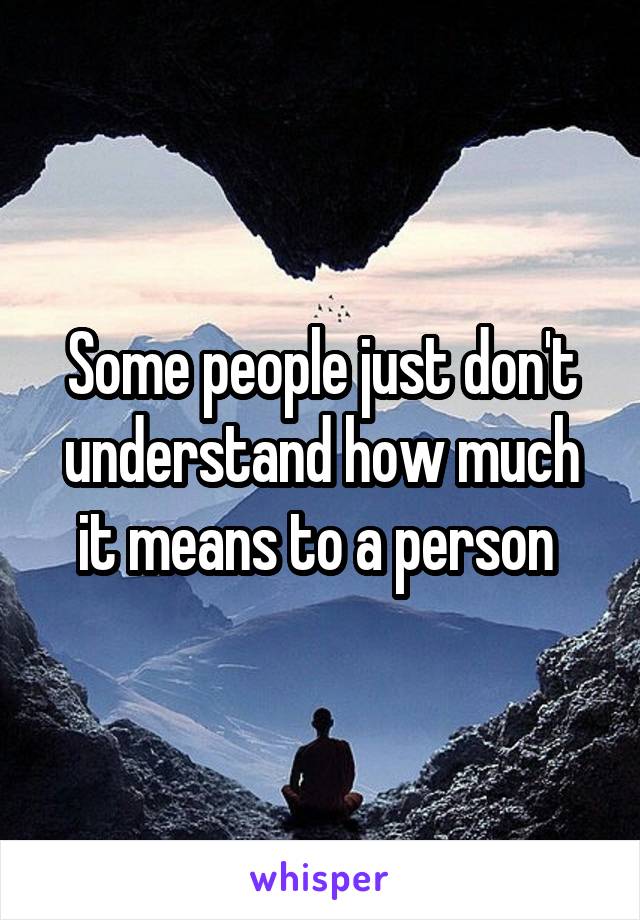 Some people just don't understand how much it means to a person 