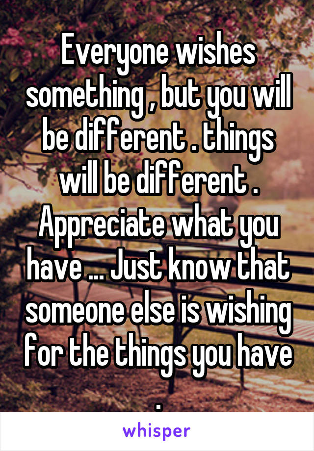 Everyone wishes something , but you will be different . things will be different . Appreciate what you have ... Just know that someone else is wishing for the things you have .