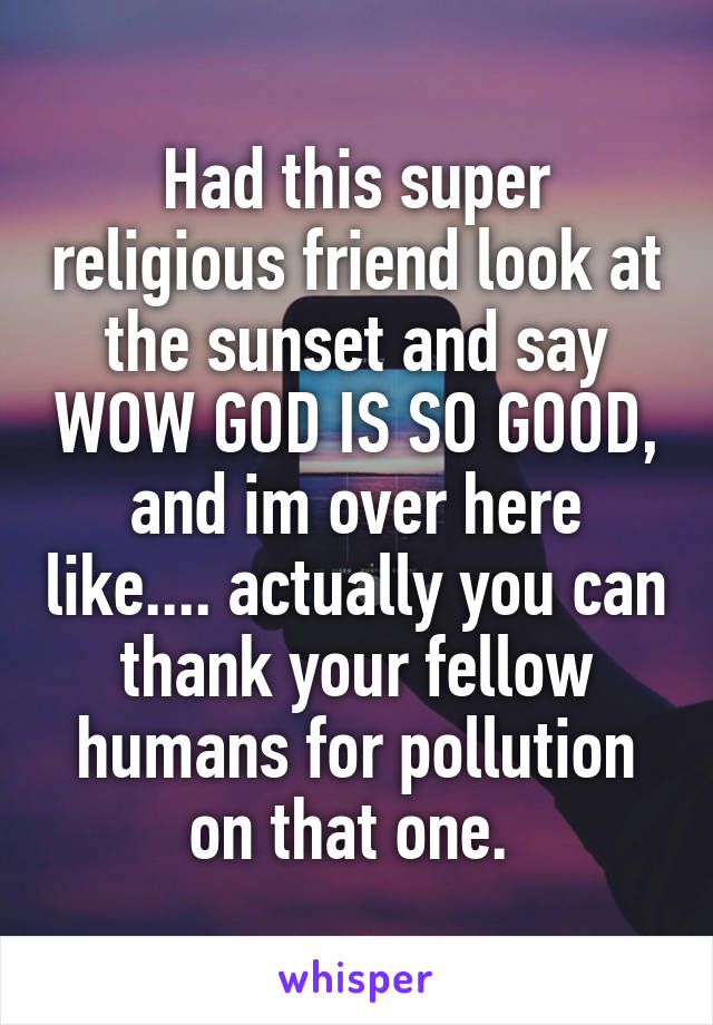 Had this super religious friend look at the sunset and say WOW GOD IS SO GOOD, and im over here like.... actually you can thank your fellow humans for pollution on that one. 