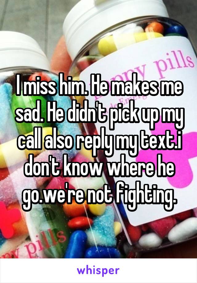 I miss him. He makes me sad. He didn't pick up my call also reply my text.i don't know where he go.we're not fighting.