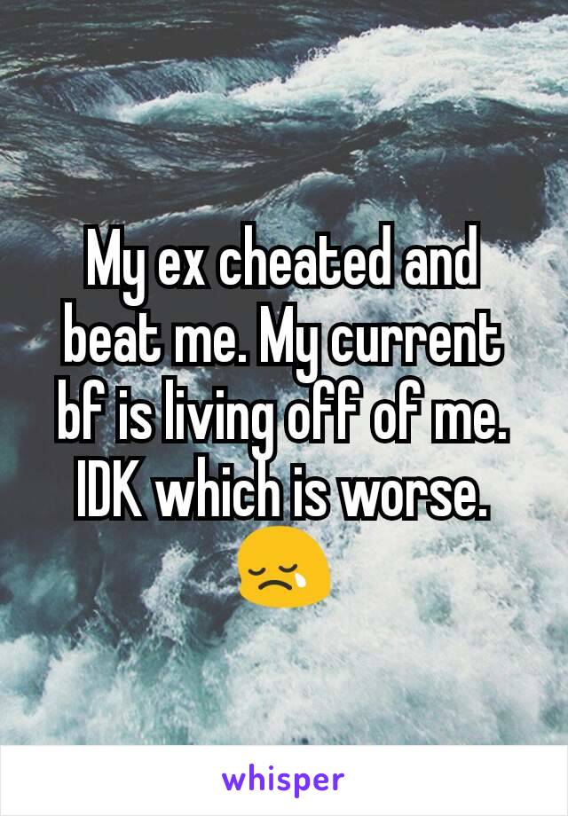 My ex cheated and beat me. My current bf is living off of me. IDK which is worse. 😢