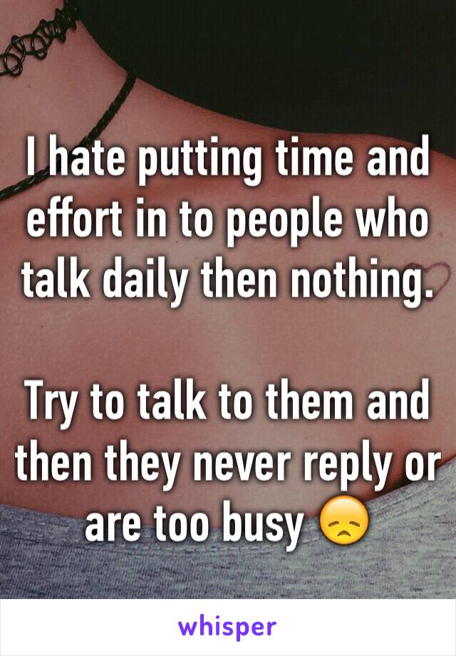 I hate putting time and effort in to people who talk daily then nothing. 

Try to talk to them and then they never reply or are too busy 😞