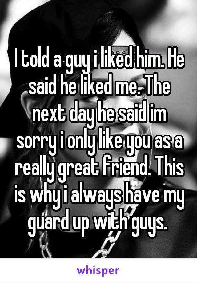 I told a guy i liked him. He said he liked me. The next day he said im sorry i only like you as a really great friend. This is why i always have my guard up with guys. 