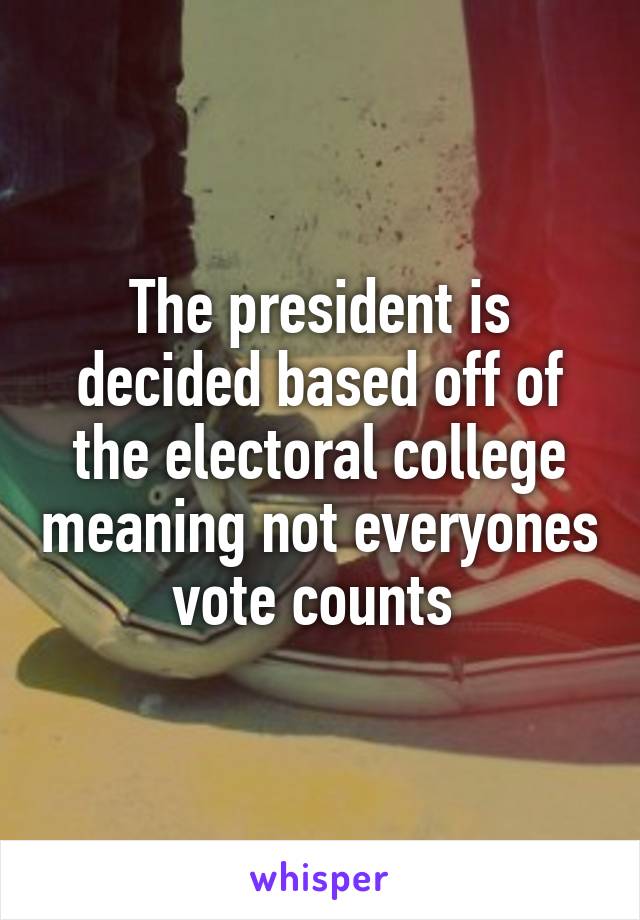 The president is decided based off of the electoral college meaning not everyones vote counts 