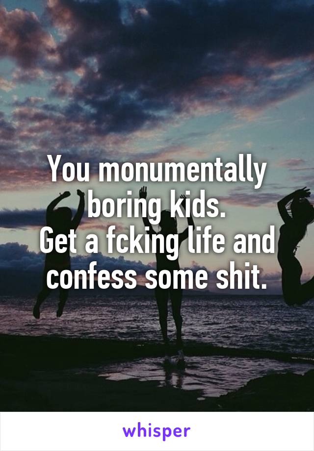 You monumentally boring kids.
Get a fcking life and confess some shit.