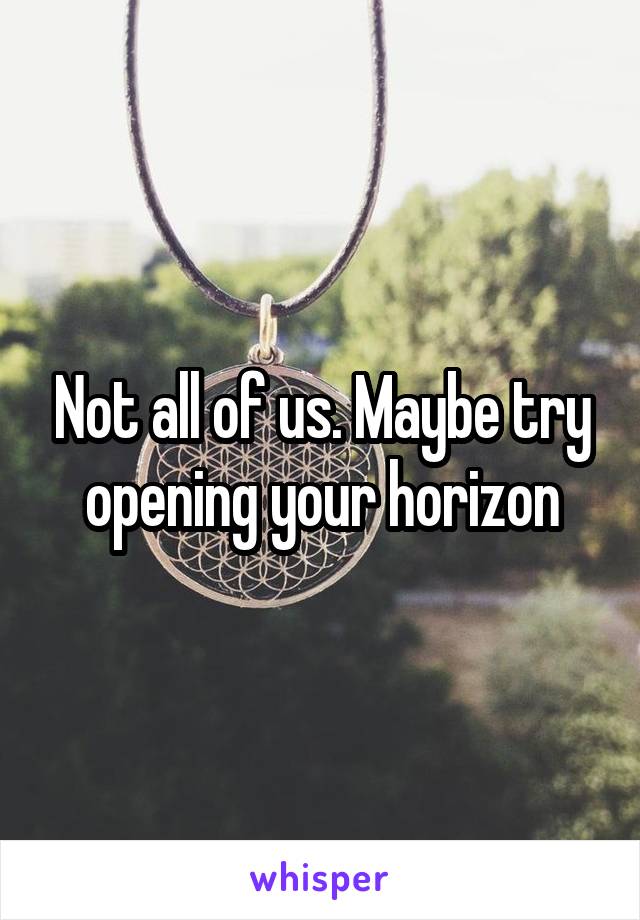 Not all of us. Maybe try opening your horizon