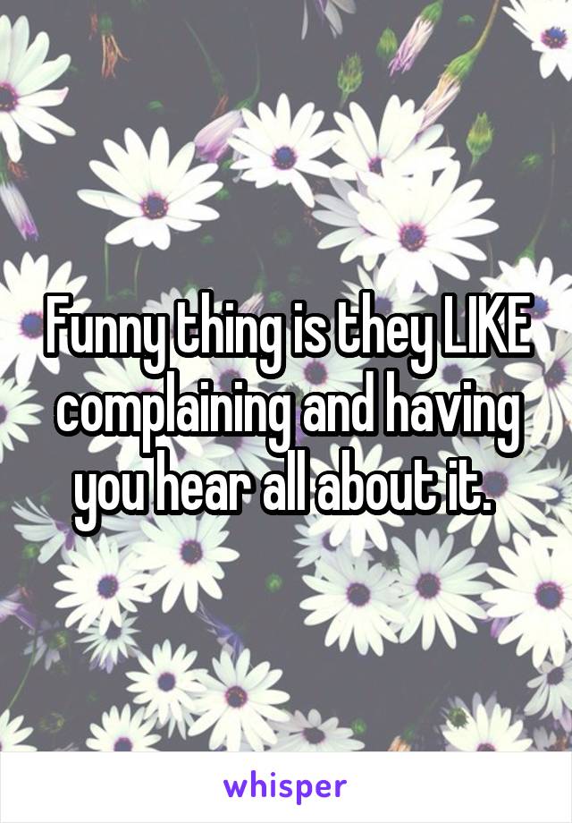 Funny thing is they LIKE complaining and having you hear all about it. 