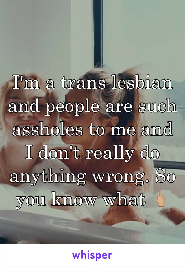 I'm a trans lesbian and people are such assholes to me and I don't really do anything wrong. So you know what 🖕🏼