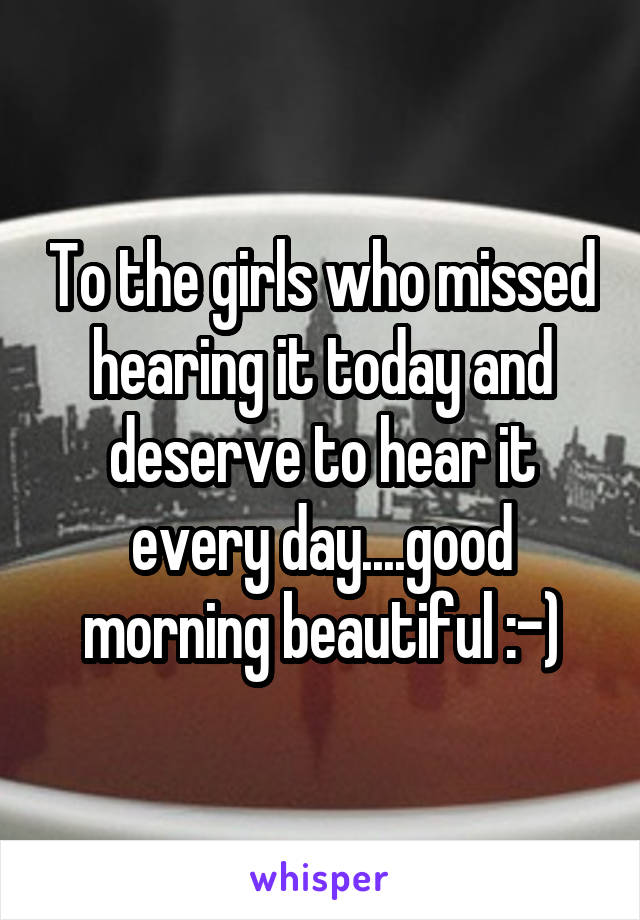 To the girls who missed hearing it today and deserve to hear it every day....good morning beautiful :-)