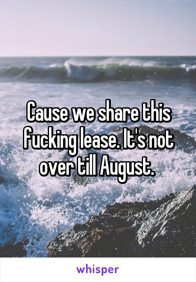Cause we share this fucking lease. It's not over till August. 