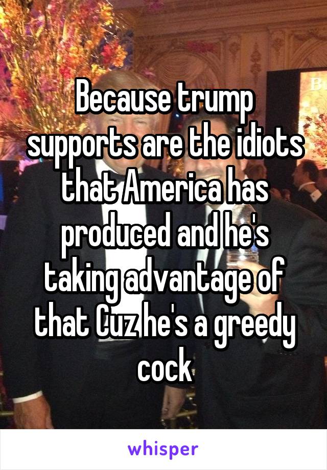 Because trump supports are the idiots that America has produced and he's taking advantage of that Cuz he's a greedy cock