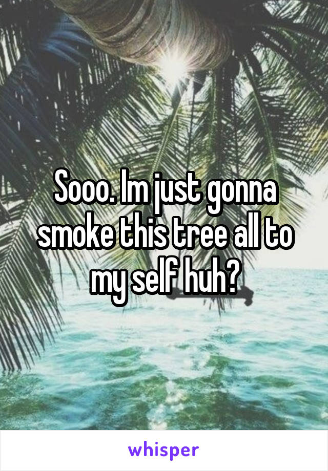 Sooo. Im just gonna smoke this tree all to my self huh?