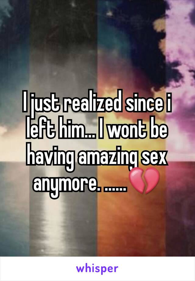 I just realized since i left him... I wont be having amazing sex anymore. ......💔