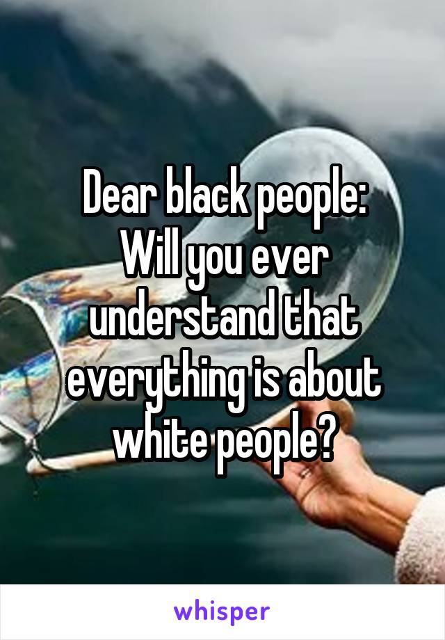 Dear black people:
Will you ever understand that everything is about white people?