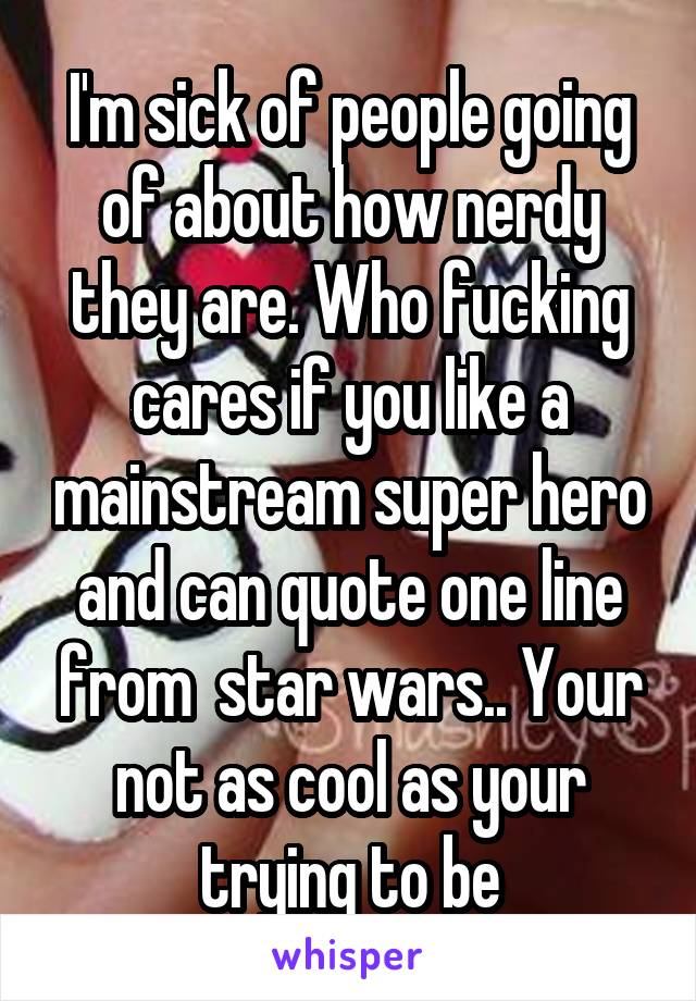 I'm sick of people going of about how nerdy they are. Who fucking cares if you like a mainstream super hero and can quote one line from  star wars.. Your not as cool as your trying to be
