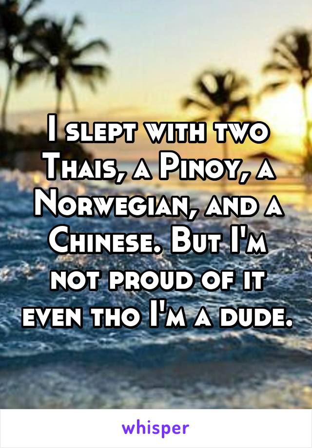 I slept with two Thais, a Pinoy, a Norwegian, and a Chinese. But I'm not proud of it even tho I'm a dude.