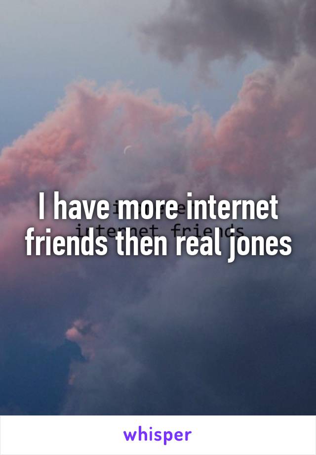 I have more internet friends then real jones
