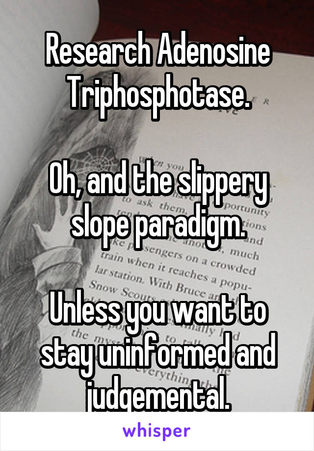 Research Adenosine Triphosphotase.

Oh, and the slippery slope paradigm.

Unless you want to stay uninformed and judgemental.