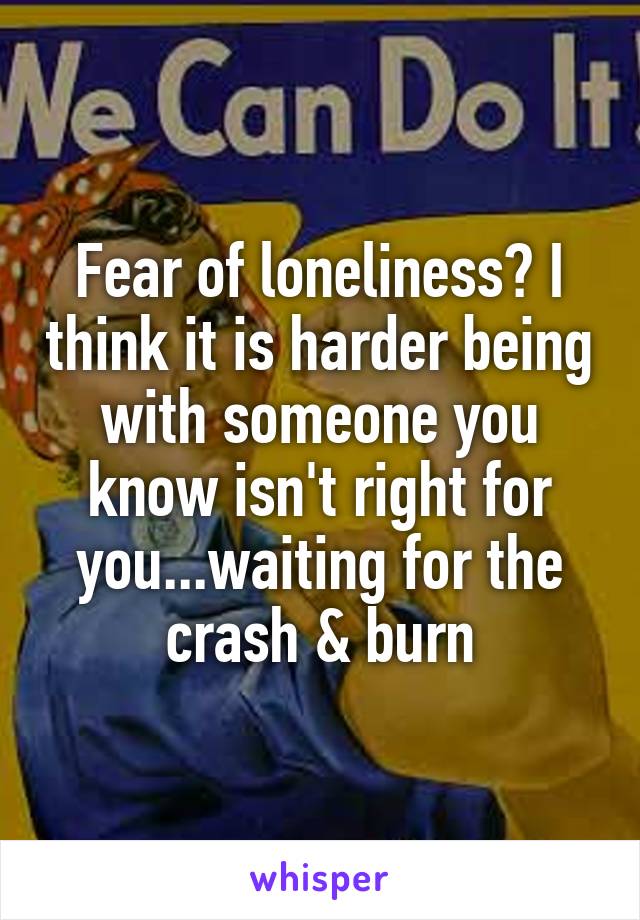 Fear of loneliness? I think it is harder being with someone you know isn't right for you...waiting for the crash & burn