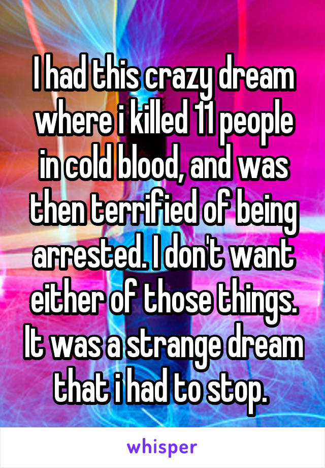 I had this crazy dream where i killed 11 people in cold blood, and was then terrified of being arrested. I don't want either of those things. It was a strange dream that i had to stop. 