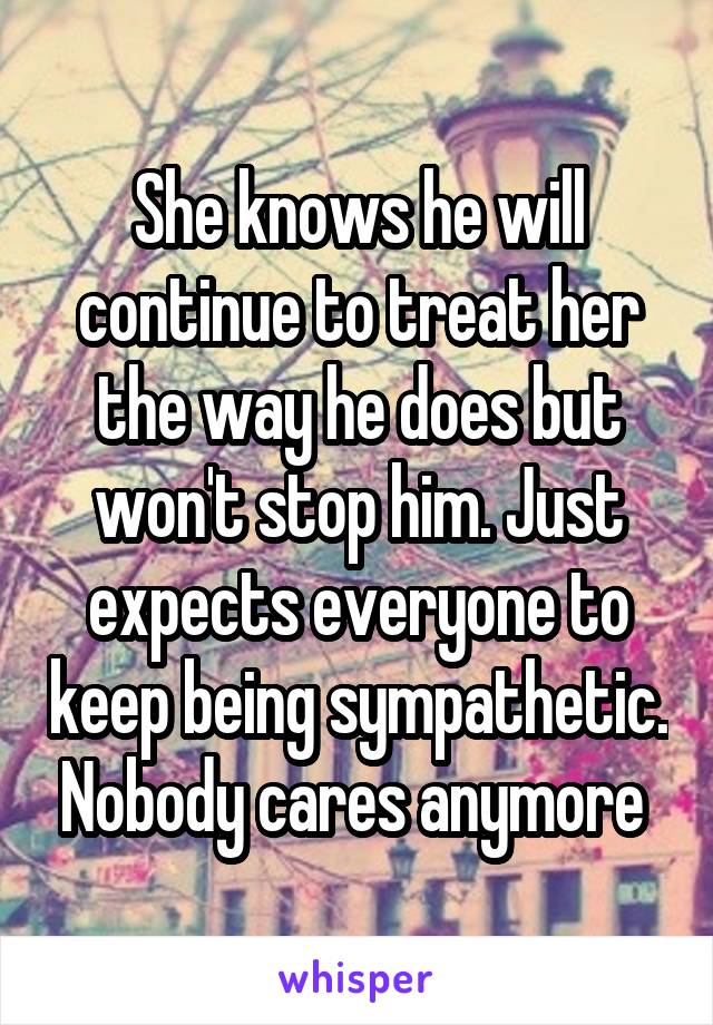 She knows he will continue to treat her the way he does but won't stop him. Just expects everyone to keep being sympathetic. Nobody cares anymore 