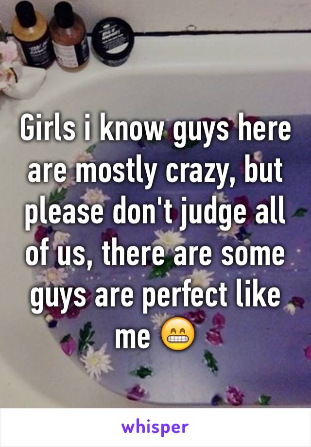 Girls i know guys here are mostly crazy, but please don't judge all of us, there are some guys are perfect like me 😁