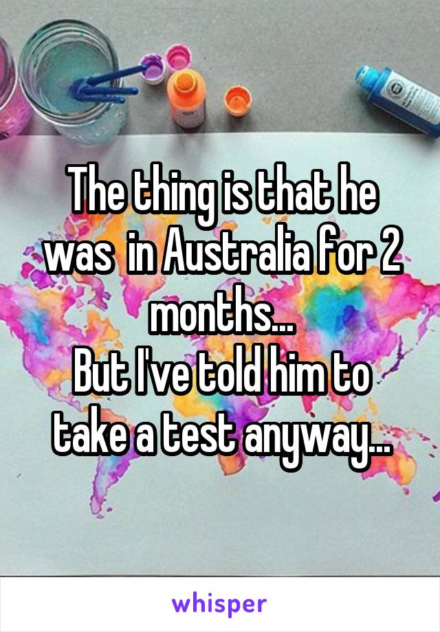 The thing is that he was  in Australia for 2 months...
But I've told him to take a test anyway...
