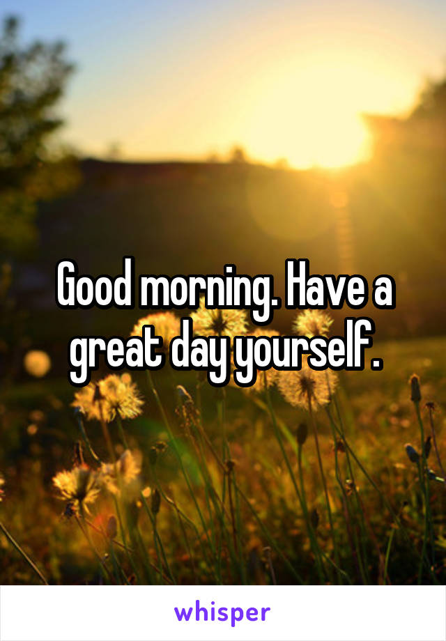 Good morning. Have a great day yourself.