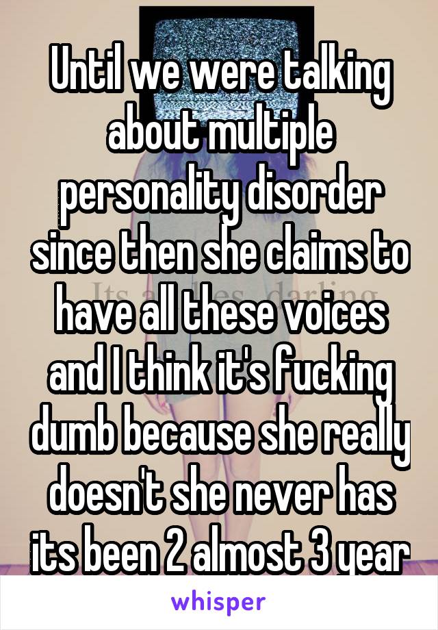 Until we were talking about multiple personality disorder since then she claims to have all these voices and I think it's fucking dumb because she really doesn't she never has its been 2 almost 3 year