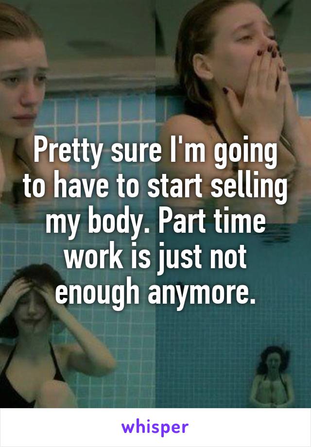 Pretty sure I'm going to have to start selling my body. Part time work is just not enough anymore.