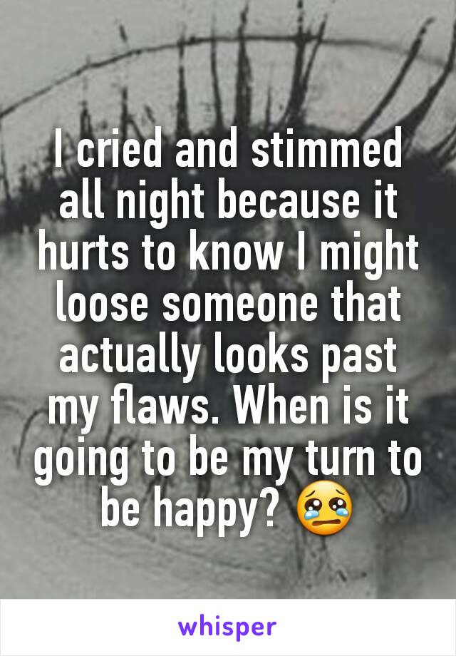 I cried and stimmed all night because it hurts to know I might loose someone that actually looks past my flaws. When is it going to be my turn to be happy? 😢