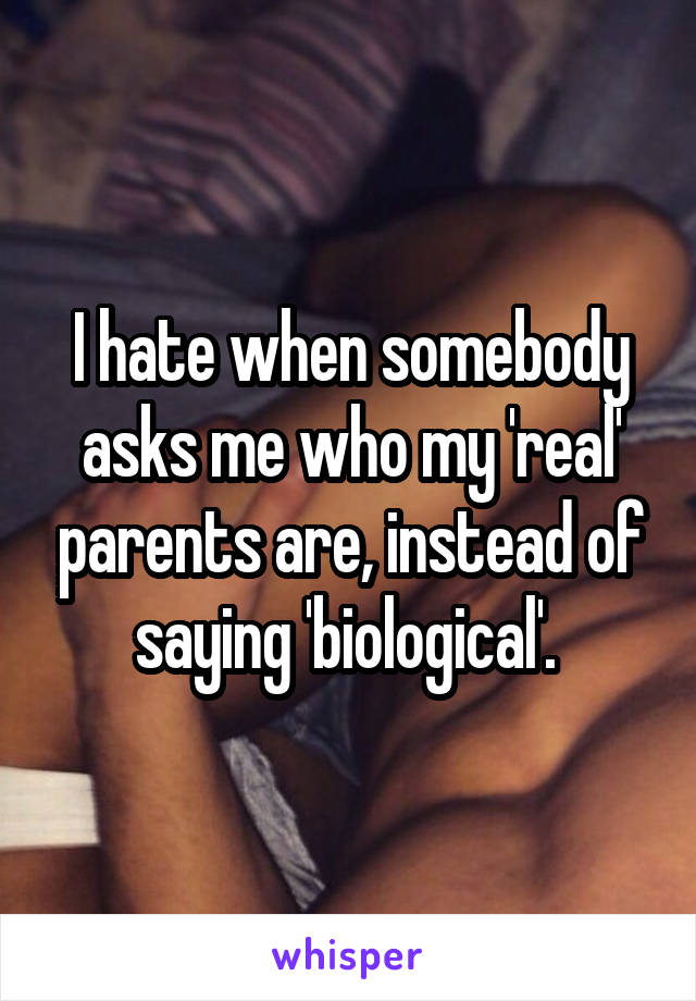 I hate when somebody asks me who my 'real' parents are, instead of saying 'biological'. 