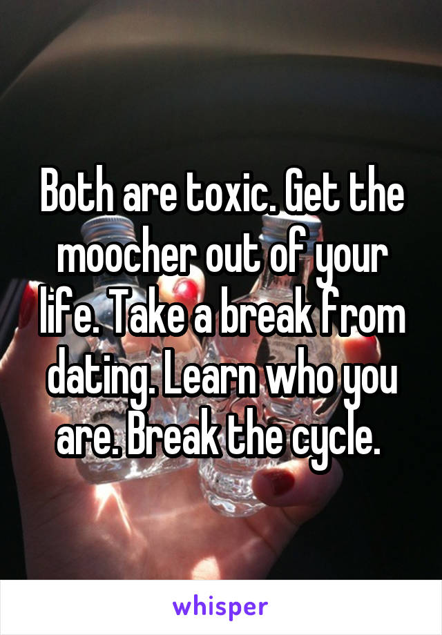 Both are toxic. Get the moocher out of your life. Take a break from dating. Learn who you are. Break the cycle. 