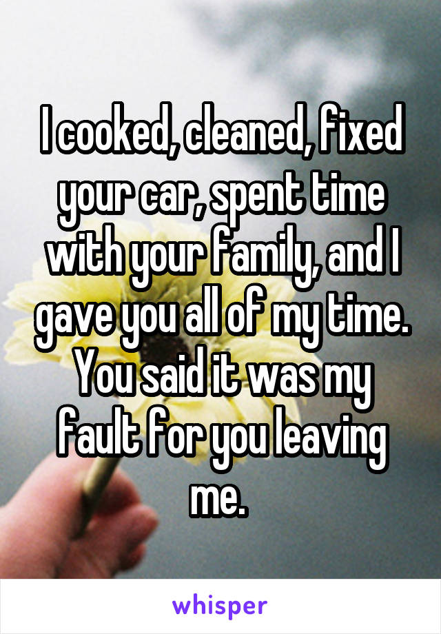 I cooked, cleaned, fixed your car, spent time with your family, and I gave you all of my time. You said it was my fault for you leaving me. 