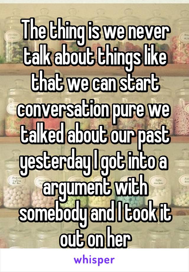 The thing is we never talk about things like that we can start conversation pure we  talked about our past yesterday I got into a  argument with somebody and I took it out on her