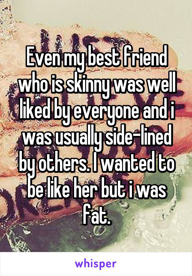 Even my best friend who is skinny was well liked by everyone and i was usually side-lined by others. I wanted to be like her but i was fat.