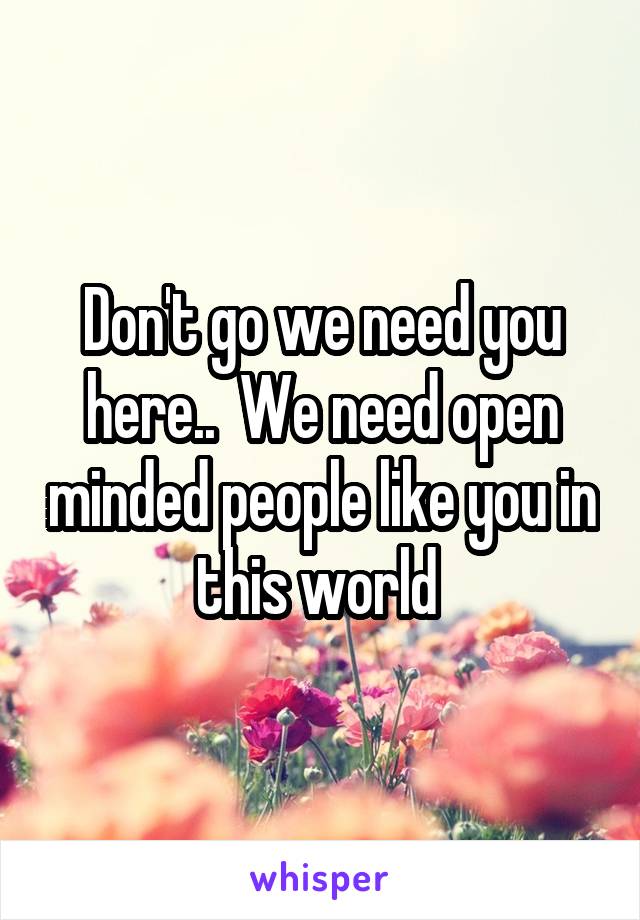 Don't go we need you here..  We need open minded people like you in this world 