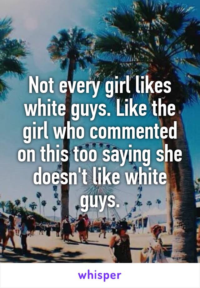 Not every girl likes white guys. Like the girl who commented on this too saying she doesn't like white guys.