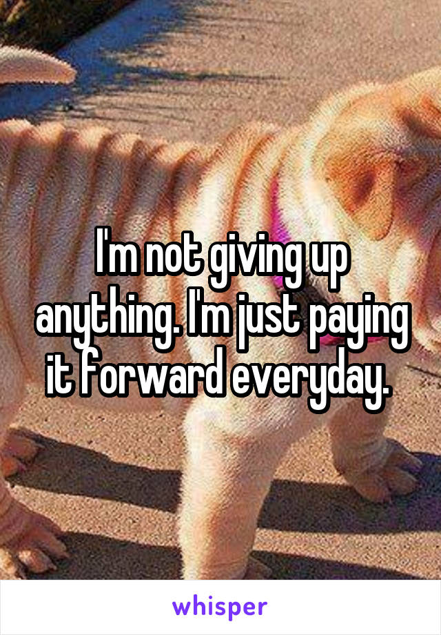 I'm not giving up anything. I'm just paying it forward everyday. 
