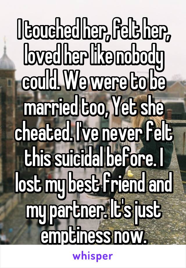 I touched her, felt her, loved her like nobody could. We were to be married too, Yet she cheated. I've never felt this suicidal before. I lost my best friend and my partner. It's just emptiness now.