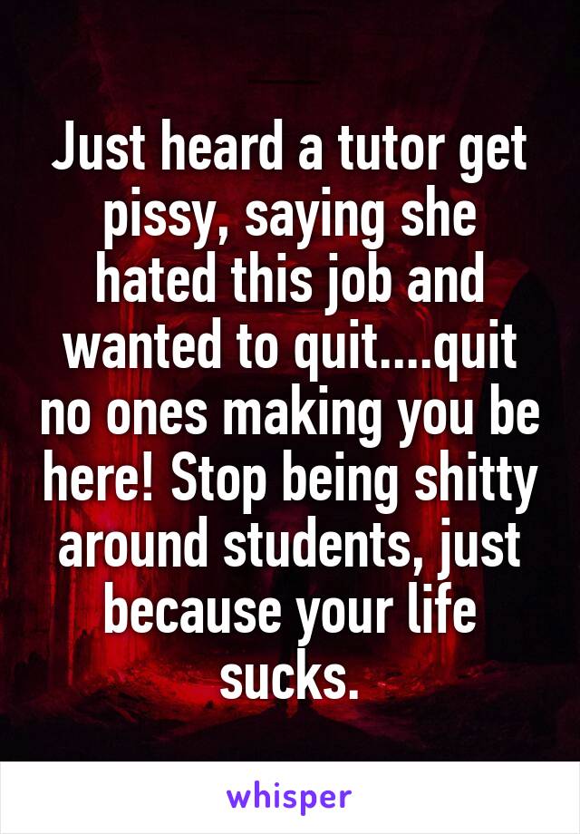 Just heard a tutor get pissy, saying she hated this job and wanted to quit....quit no ones making you be here! Stop being shitty around students, just because your life sucks.
