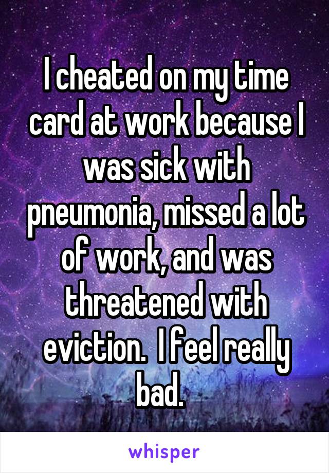 I cheated on my time card at work because I was sick with pneumonia, missed a lot of work, and was threatened with eviction.  I feel really bad.  