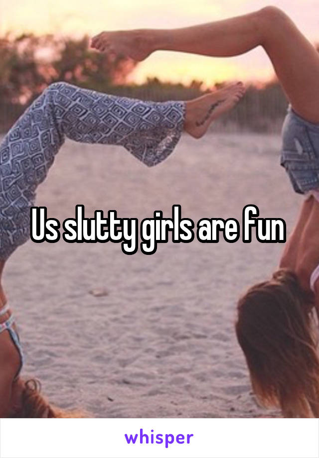 Us slutty girls are fun 