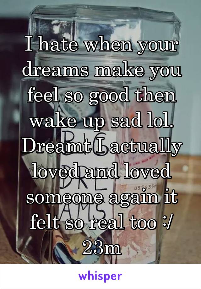 I hate when your dreams make you feel so good then wake up sad lol. Dreamt I actually loved and loved someone again it felt so real too :/
23m